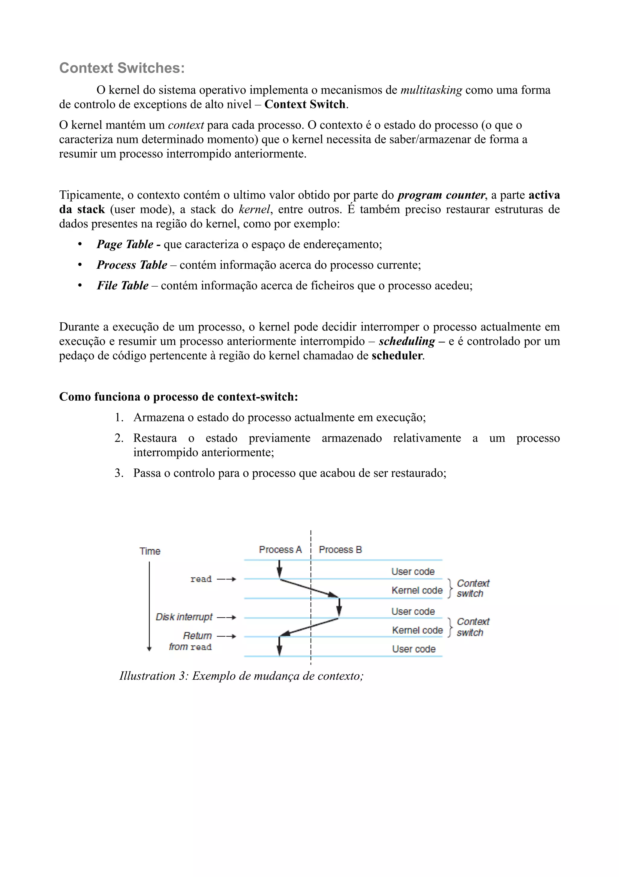 Context Switches: 
O kernel do sistema operativo implementa o mecanismos de multitasking como uma forma 
de controlo de exceptions de alto nivel – Context Switch. 
O kernel mantém um context para cada processo. O contexto é o estado do processo (o que o 
caracteriza num determinado momento) que o kernel necessita de saber/armazenar de forma a 
resumir um processo interrompido anteriormente. 
Tipicamente, o contexto contém o ultimo valor obtido por parte do program counter, a parte activa 
da stack (user mode), a stack do kernel, entre outros. É também preciso restaurar estruturas de 
dados presentes na região do kernel, como por exemplo: 
• Page Table - que caracteriza o espaço de endereçamento; 
• Process Table – contém informação acerca do processo currente; 
• File Table – contém informação acerca de ficheiros que o processo acedeu; 
Durante a execução de um processo, o kernel pode decidir interromper o processo actualmente em 
execução e resumir um processo anteriormente interrompido – scheduling – e é controlado por um 
pedaço de código pertencente à região do kernel chamadao de scheduler. 
Como funciona o processo de context-switch: 
1. Armazena o estado do processo actualmente em execução; 
2. Restaura o estado previamente armazenado relativamente a um processo 
interrompido anteriormente; 
3. Passa o controlo para o processo que acabou de ser restaurado; 
Illustration 3: Exemplo de mudança de contexto; 
 