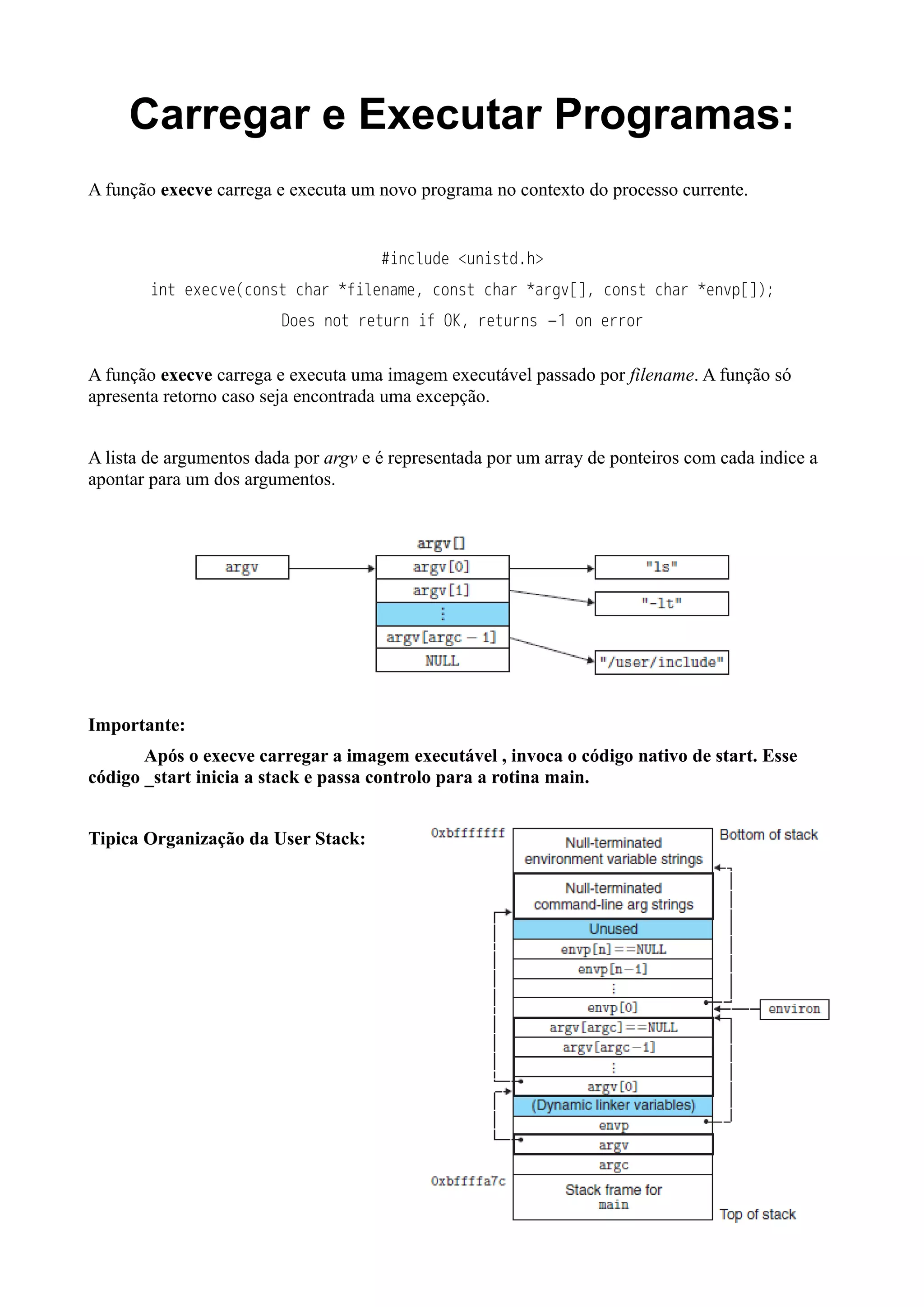 Carregar e Executar Programas: 
A função execve carrega e executa um novo programa no contexto do processo currente. 
#include <unistd.h> 
int execve(const char *filename, const char *argv[], const char *envp[]); 
Does not return if OK, returns −1 on error 
A função execve carrega e executa uma imagem executável passado por filename. A função só 
apresenta retorno caso seja encontrada uma excepção. 
A lista de argumentos dada por argv e é representada por um array de ponteiros com cada indice a 
apontar para um dos argumentos. 
Importante: 
Após o execve carregar a imagem executável , invoca o código nativo de start. Esse 
código _start inicia a stack e passa controlo para a rotina main. 
Tipica Organização da User Stack: 
 