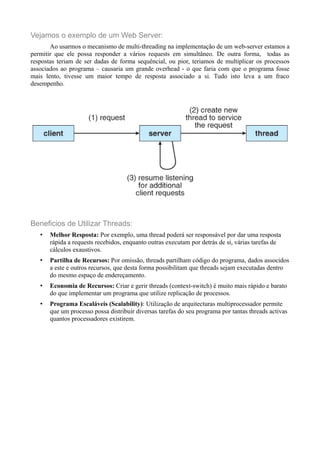 Vejamos o exemplo de um Web Server: 
Ao usarmos o mecanismo de multi-threading na implementação de um web-server estamos a 
permitir que ele possa responder a vários requests em simultâneo. De outra forma, todas as 
respostas teriam de ser dadas de forma sequêncial, ou pior, teriamos de multiplicar os processos 
associados ao programa – causaria um grande overhead - o que faria com que o programa fosse 
mais lento, tivesse um maior tempo de resposta associado a si. Tudo isto leva a um fraco 
desempenho. 
Beneficios de Utilizar Threads: 
• Melhor Resposta: Por exemplo, uma thread poderá ser responsável por dar uma resposta 
rápida a requests recebidos, enquanto outras executam por detrás de si, várias tarefas de 
cálculos exaustivos. 
• Partilha de Recursos: Por omissão, threads partilham código do programa, dados associdos 
a este e outros recursos, que desta forma possibilitam que threads sejam executadas dentro 
do mesmo espaço de endereçamento. 
• Economia de Recursos: Criar e gerir threads (context-switch) é muito mais rápido e barato 
do que implementar um programa que utilize replicação de processos. 
• Programa Escaláveis (Scalability): Utilização de arquitecturas multiprocessador permite 
que um processo possa distribuir diversas tarefas do seu programa por tantas threads activas 
quantos processadores existirem. 
 