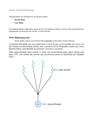 Modos de MultiThreading: 
Threads podem ser incluidas em um de dois modos: 
• Kernel Mode 
• User Mode 
Em implementações especificas, sejam de S.O. ou máquinas virtuais, tem de existir uma politica de 
mapeamento em torno de user threads e kernel threads. 
Modo Muitos-para-Um: 
Neste modo, muitas user-thread são mapeadas a uma única kernel-thread. 
A principal dificuldade que este modelo tem é o facto de que, se for recebido um system call 
que bloquei um determinada thread, todo o processo irá ter bloqueado, mesmo que outras 
threads tenham a possiblidade de continuar a executar a sua tarefa. 
Outra particularidade deste modelo é, como uma kernel-thread pode operar apenas num 
único CPU, este modelo não permite que um processo possa ser distribuido por multiplos 
CPU's. 
 