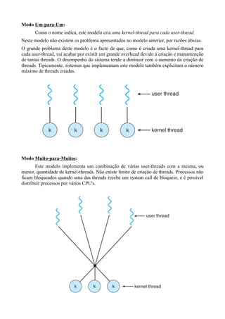Modo Um-para-Um: 
Como o nome indica, este modelo cria uma kernel-thread para cada user-thread. 
Neste modelo não existem os problema apresentados no modelo anterior, por razões óbvias. 
O grande problema deste modelo é o facto de que, como é criada uma kernel-thread para 
cada user-thread, vai acabar por existir um grande overhead devido à criação e manuntenção 
de tantas threads. O desempenho do sistema tende a diminuir com o aumento da criação de 
threads. Tipicamente, sistemas que implementam este modelo também explicitam o número 
máximo de threads criadas. 
Modo Muito-para-Muitos: 
Este modelo implementa um combinação de várias user-threads com a mesma, ou 
menor, quantidade de kernel-threads. Não existe limite de criação de threads. Processos não 
ficam bloqueados quando uma das threads recebe um system call de bloqueio, e é possivel 
distribuir processos por vários CPU's. 
 