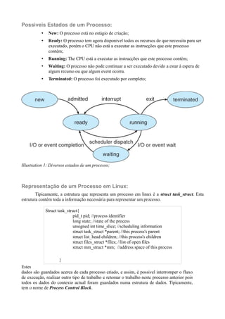 Possiveis Estados de um Processo: 
• New: O processo está no estágio de criação; 
• Ready: O processo tem agora disponivel todos os recursos de que necessita para ser 
executado, porém o CPU não está a executar as instrucções que este processo 
contém; 
• Running: The CPU está a executar as instrucções que este processo contém; 
• Waiting: O processo não pode continuar a ser executado devido a estar à espera de 
algum recurso ou que algum event ocorra. 
• Terminated: O processo foi executado por completo; 
Illustration 1: Diversos estados de um processo; 
Representação de um Processo em Linux: 
Tipicamente, a estrutura que representa um processo em linux é a struct task_struct. Esta 
estrutura contém toda a informação necessária para representar um processo. 
Struct task_struct{ 
pid_t pid; //process identifier 
long state; //state of the process 
unsigned int time_slice; //scheduling information 
struct task_struct *parent; //this process's parent 
struct list_head children; //this process's children 
struct files_struct *files; //list of open files 
struct mm_struct *mm; //address space of this process 
} 
Estes 
dados são guardados acerca de cada processo criado, e assim, é possivel interromper o fluxo 
de execução, realizar outro tipo de trabalho e retomar o trabalho neste processo anterior pois 
todos os dados do contexto actual foram guardados numa estrutura de dados. Tipicamente, 
tem o nome de Process Control Block. 
 
