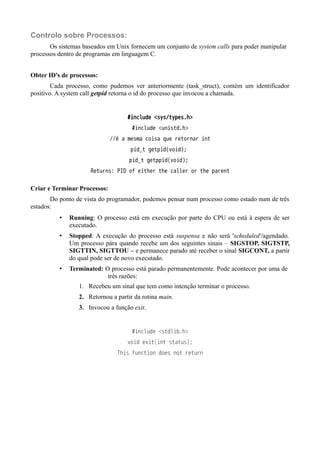 Controlo sobre Processos: 
Os sistemas baseados em Unix fornecem um conjunto de system calls para poder manipular 
processos dentro de programas em linguagem C. 
Obter ID's de processos: 
Cada processo, como pudemos ver anteriormente (task_struct), contém um identificador 
positivo. A system call getpid retorna o id do processo que invocou a chamada. 
#include <sys/types.h> 
#include <unistd.h> 
//é a mesma coisa que retornar int 
pid_t getpid(void); 
pid_t getppid(void); 
Returns: PID of either the caller or the parent 
Criar e Terminar Processos: 
Do ponto de vista do programador, podemos pensar num processo como estado num de três 
estados: 
• Running: O processo está em execução por parte do CPU ou está à espera de ser 
executado. 
• Stopped: A execução do processo está suspensa e não será 'scheduled'/agendado. 
Um processo pára quando recebe um dos seguintes sinais – SIGSTOP, SIGTSTP, 
SIGTTIN, SIGTTOU – e permanece parado até receber o sinal SIGCONT, a partir 
do qual pode ser de novo executado. 
• Terminated: O processo está parado permanentemente. Pode acontecer por uma de 
três razões: 
1. Recebeu um sinal que tem como intenção terminar o processo. 
2. Retornou a partir da rotina main. 
3. Invocou a função exit. 
#include <stdlib.h> 
void exit(int status); 
This function does not return 
 