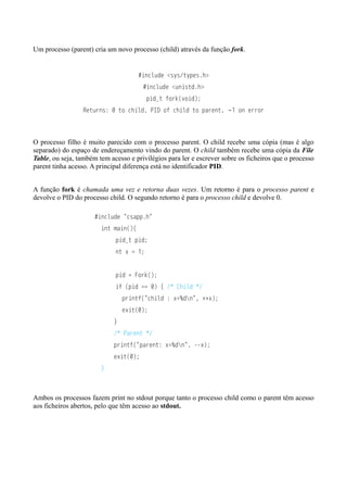 Um processo (parent) cria um novo processo (child) através da função fork. 
#include <sys/types.h> 
#include <unistd.h> 
pid_t fork(void); 
Returns: 0 to child, PID of child to parent, −1 on error 
O processo filho é muito parecido com o processo parent. O child recebe uma cópia (mas é algo 
separado) do espaço de endereçamento vindo do parent. O child também recebe uma cópia da File 
Table, ou seja, também tem acesso e privilégios para ler e escrever sobre os ficheiros que o processo 
parent tinha acesso. A principal diferença está no identificador PID. 
A função fork é chamada uma vez e retorna duas vezes. Um retorno é para o processo parent e 
devolve o PID do processo child. O segundo retorno é para o processo child e devolve 0. 
#include "csapp.h" 
int main(){ 
pid_t pid; 
nt x = 1; 
pid = Fork(); 
if (pid == 0) { /* Child */ 
printf("child : x=%dn", ++x); 
exit(0); 
} 
/* Parent */ 
printf("parent: x=%dn", --x); 
exit(0); 
} 
Ambos os processos fazem print no stdout porque tanto o processo child como o parent têm acesso 
aos ficheiros abertos, pelo que têm acesso ao stdout. 
 