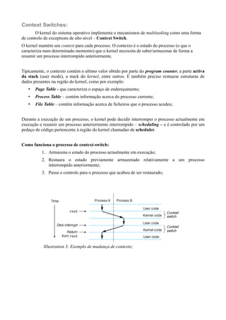 Context Switches: 
O kernel do sistema operativo implementa o mecanismos de multitasking como uma forma 
de controlo de exceptions de alto nivel – Context Switch. 
O kernel mantém um context para cada processo. O contexto é o estado do processo (o que o 
caracteriza num determinado momento) que o kernel necessita de saber/armazenar de forma a 
resumir um processo interrompido anteriormente. 
Tipicamente, o contexto contém o ultimo valor obtido por parte do program counter, a parte activa 
da stack (user mode), a stack do kernel, entre outros. É também preciso restaurar estruturas de 
dados presentes na região do kernel, como por exemplo: 
• Page Table - que caracteriza o espaço de endereçamento; 
• Process Table – contém informação acerca do processo currente; 
• File Table – contém informação acerca de ficheiros que o processo acedeu; 
Durante a execução de um processo, o kernel pode decidir interromper o processo actualmente em 
execução e resumir um processo anteriormente interrompido – scheduling – e é controlado por um 
pedaço de código pertencente à região do kernel chamadao de scheduler. 
Como funciona o processo de context-switch: 
1. Armazena o estado do processo actualmente em execução; 
2. Restaura o estado previamente armazenado relativamente a um processo 
interrompido anteriormente; 
3. Passa o controlo para o processo que acabou de ser restaurado; 
Illustration 3: Exemplo de mudança de contexto; 
 