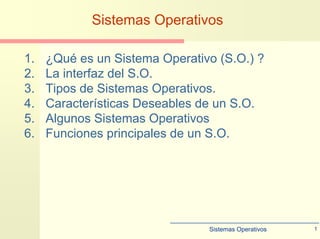 Sistemas Operativos 1
Sistemas Operativos
1. ¿Qué es un Sistema Operativo (S.O.) ?
2. La interfaz del S.O.
3. Tipos de Sistemas Operativos.
4. Características Deseables de un S.O.
5. Algunos Sistemas Operativos
6. Funciones principales de un S.O.
 