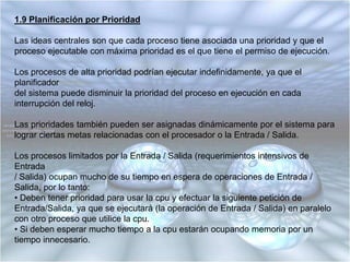 1.8 Planificación el Siguiente con Relación de Respuesta Máxima (HRN)Corrige algunas de las debilidades del SJF, tales como el exceso de perjuicio hacia los procesos (trabajos) largos y el exceso de favoritismo hacia los nuevos trabajos cortos.Es una disciplina no apropiativa.La prioridad de cada proceso está en función no sólo del tiempo de servicio del trabajo, sino  que también influye la cantidad de tiempo que el trabajo ha estado esperando ser servido.Cuando un proceso ha obtenido la CPU, corre hasta terminar.Las prioridades, que son dinámicas, se calculan según la siguiente fórmula, donde pres la “prioridad”, te es el “tiempo de espera” y ts es el “tiempo de servicio”:pr =(te + ts)           ts