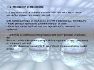 1.11 Política Versus Mecanismo de PlanificaciónPuede ocurrir que haya procesos con muchos procesos hijos ejecutándose bajo su control, por ejemplo, un proceso en un DBMS con procesos hijos atendiendo funciones específicas, tales como, análisis de interrogantes, acceso a discos, etc.Es posible que el proceso principal (padre) pueda identificar la importancia (o criticidad) de sus procesos hijos, pero los planificadores analizados no aceptan datos de los procesos de usuario relativos a decisiones de planificación.La solución es separar el mecanismo de planificación de la política de planificación, para ello se parametriza el algoritmo de planificación y los parámetros pueden ser determinados por medio de procesos del usuario; así el mecanismo está en el núcleo del Sistema Operativo pero la política queda establecida por un proceso del usuario.