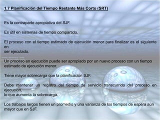 El cuanto debe ser lo suficientemente grande como para permitir que la gran mayoría de las peticiones interactivas requieran de menos tiempo que la duración del cuanto, es decir que el tiempo transcurrido desde el otorgamiento de la CPU a un proceso hasta que genera una petición de Entrada / Salida debe ser menor que el cuanto establecido, de esta forma, ocurrida la petición la cpu pasa a otro proceso y como el cuanto es mayor que el tiempo transcurrido hasta la petición de Entrada / Salida, los procesos trabajan al máximo de velocidad, se minimiza la sobrecarga de apropiación y se maximiza la utilización de la Entrada / Salida.1.6 Planificación del Trabajo Más Corto Primero (SJF)Es una disciplina no apropiativa y por lo tanto no recomendable en ambientes de tiempo compartido.El proceso en espera con el menor tiempo estimado de ejecución hasta su terminaciones el siguiente en ejecutarse.Los tiempos promedio de espera son menores que con “FIFO”.