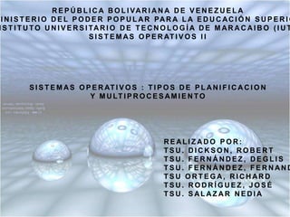 REPÚBLICA BOLIVARIANA DE VENEZUELA MINISTERIO DEL PODER POPULAR PARA LA EDUCACIÓN SUPERIOR INSTITUTO UNIVERSITARIO DE TECNOLOGÍA DE MARACAIBO (IUTM) SISTEMAS OPERATIVOS II SISTEMAS OPERATIVOS : TIPOS DE PLANIFICACION Y MULTIPROCESAMIENTO REALIZADO POR: TSU. DICKSON, ROBERT TSU. FERNÁNDEZ, DEGLIS TSU. FERNÁNDEZ, FERNANDO TSU ORTEGA, RICHARD TSU. RODRÍGUEZ, JOSÉ TSU. SALAZAR NEDIA 