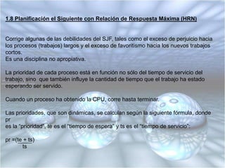 1.7 Planificación del Tiempo Restante Más Corto (SRT)Es la contraparte apropiativa del SJF.Es útil en sistemas de tiempo compartido.El proceso con el tiempo estimado de ejecución menor para finalizar es el siguiente enser ejecutado.Un proceso en ejecución puede ser apropiado por un nuevo proceso con un tiempoestimado de ejecución menor.Tiene mayor sobrecarga que la planificación SJF.Debe mantener un registro del tiempo de servicio transcurrido del proceso en ejecución,lo que aumenta la sobrecarga.Los trabajos largos tienen un promedio y una varianza de los tiempos de espera aúnmayor que en SJF.