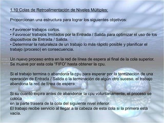 1.9 Planificación por PrioridadLas ideas centrales son que cada proceso tiene asociada una prioridad y que el proceso ejecutable con máxima prioridad es el que tiene el permiso de ejecución.Los procesos de alta prioridad podrían ejecutar indefinidamente, ya que el planificadordel sistema puede disminuir la prioridad del proceso en ejecución en cada interrupción del reloj.Las prioridades también pueden ser asignadas dinámicamente por el sistema para lograr ciertas metas relacionadas con el procesador o la Entrada / Salida.Los procesos limitados por la Entrada / Salida (requerimientos intensivos de Entrada/ Salida) ocupan mucho de su tiempo en espera de operaciones de Entrada / Salida, por lo tanto:• Deben tener prioridad para usar la cpu y efectuar la siguiente petición de Entrada/Salida, ya que se ejecutará (la operación de Entrada / Salida) en paralelo con otro proceso que utilice la cpu.• Si deben esperar mucho tiempo a la cpu estarán ocupando memoria por un tiempo innecesario.
