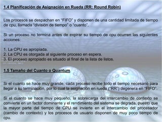 1.3 Planificación del Primero en Entrar Primero en Salir (FIFO)Los procesos se despachan de acuerdo con su tiempo de llegada a la colade listos.Una vez que el proceso obtiene la CPU, se ejecuta hasta terminar, ya que es una disciplina “no apropiativa”.Puede ocasionar que procesos largos hagan esperar a procesos cortos y que procesos no importantes hagan esperar a procesos importantes.No puede garantizar buenos tiempos de respuesta interactivos.Suele utilizarse integrado a otros esquemas, por ejemplo, de la siguiente manera:• Los procesos se despachan con algún esquema de prioridad.• Los procesos con igual prioridad se despachan “FIFO”.