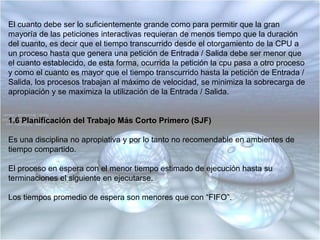 1.4 Planificación de Asignación en Rueda (RR: Round Robin)Los procesos se despachan en “FIFO” y disponen de una cantidad limitada de tiempo de cpu, llamada “división de tiempo” o “cuanto”.Si un proceso no termina antes de expirar su tiempo de cpu ocurren las siguientes acciones:1. La CPU es apropiada.2. La CPU es otorgada al siguiente proceso en espera.3. El proceso apropiado es situado al final de la lista de listos.1.5 Tamaño del Cuanto o QuantumSi el cuanto se hace muy grande, cada proceso recibe todo el tiempo necesario para llegar a su terminación, por lo cual la asignación en rueda (“RR”) degenera en “FIFO”.Si el cuanto se hace muy pequeño, la sobrecarga del intercambio de contexto se convierte en un factor dominante y el rendimiento del sistema se degrada, puesto que la mayor parte del tiempo de CPU se invierte en el intercambio del procesador (cambio de contexto) y los procesos de usuario disponen de muy poco tiempo de cpu.