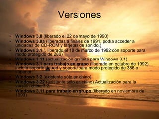 Versiones Windows 3.0  (liberado el 22 de mayo de 1990)  Windows 3.0a  (liberadas a finales de 1991, podía acceder a unidades de CD-ROM y tarjetas de sonido.)  Windows 3.1  (, liberado el 18 de marzo de 1992 con soporte para modo protegido de 286)  Windows 3.11  (actualización gratuita para Windows 3.1)  Windows 3.1 para trabajo en grupo  (liberado en octubre de 1992) incluía soporte de red y soporte para modo protegido de 386 o superior.  Windows 3.2  (existente sólo en chino)  Windows 3.22  (existente sólo en chino) Actualización para la versión china 3.2.  Windows 3.11 para trabajo en grupo  (liberado en noviembre de 1993) 