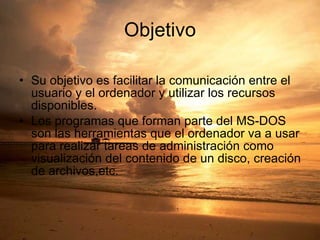 Objetivo Su objetivo es facilitar la comunicación entre el usuario y el ordenador y utilizar los recursos disponibles. Los programas que forman parte del MS-DOS son las herramientas que el ordenador va a usar para realizar tareas de administración como visualización del contenido de un disco, creación de archivos,etc. 