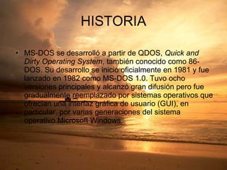 HISTORIA MS-DOS se desarrolló a partir de QDOS,  Quick and Dirty Operating System , también conocido como 86-DOS. Su desarrollo se inició oficialmente en 1981 y fue lanzado en 1982 como MS-DOS 1.0. Tuvo ocho versiones principales y alcanzó gran difusión pero fue gradualmente reemplazado por sistemas operativos que ofrecían una interfaz gráfica de usuario (GUI), en particular, por varias generaciones del sistema operativo Microsoft Windows 