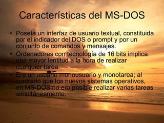 Características del MS-DOS Poseía un interfaz de usuario textual, constituida por el indicador del DOS o prompt y por un conjunto de comandos y mensajes. Ordenadores con tecnología de 16 bits implica una mayor lentitud a la hora de realizar cualquier tarea Era un usuario monousuario y monotarea; al contrario que los nuevos sistemas operativos, en MS-DOS no era posible realizar varias tareas simultáneamente. 