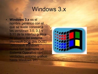 Windows 3.x Windows 3.x  es el nombre genérico con el que se suele conocer a las versiones 3.0, 3.1 y 3.11 de la Interfaz gráfica de usuario del sistema Microsoft DOS (Ms-DOS)  (Microsoft Windows nunca fue realmente un Sistema Operativo con verdadero entorno gráfico hasta Windows 95).  