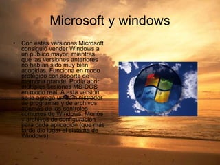 Microsoft y windows Con estas versiones Microsoft consiguió vender Windows a un público mayor, mientras que las versiones anteriores no habían sido muy bien acogidas. Funciona en modo protegido con soporte de memoria grande. Podía abrir múltiples sesiones MS-DOS en modo real. A esta versión se le agregó un administrador de programas y de archivos además de los controles comunes de Windows, Menús y archivos de configuración para cada aplicación (que más tarde dio lugar al sistema de Windows).  