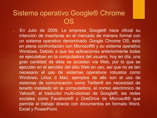 Sistema operativo Google® Chrome 
OS 
 En Julio de 2009, La empresa Google® hace oficial su 
intención de insertarse en el mercado de manera formal con 
un sistema operativo denominado Google Chrome OS, esto 
en plena confrontación con Microsoft® y su sistema operativo 
Windows. Debido a que las aplicaciones anteriormente todas 
se ejecutaban en la computadora del usuario, hoy en día, una 
gran cantidad de ellas se acceden vía Web, por lo que se 
ejecutan en el servidor del sitio Web en uso, así que no es tan 
necesario el uso de sistemas operativos robustos como 
Windows, Linux ó Mac; ejemplos de ello son el uso de 
sistemas de comunicación como Twitter® sin necesidad de 
tenerlo instalado en la computadora, el correo electrónico de 
Yahoo®, el traductor multi-idiomas de Google®, las redes 
sociales como Facebook® y OneDrive de Microsoft® que 
permite el trabajo directo con documentos en formato Word, 
Excel y PowerPoint. 
 