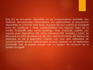 Este SO se encuentra disponible en las computadoras portátiles tipo 
Netbook denominadas Chromebook, sus aplicaciones se encuentran 
disponibles en Chrome Web Store, requiere de una cuenta en Google® 
para ser habilitado y tiene compatibilidad con algunas Apps de la 
familia Android® tales como Duolingo, Vine, Evernote, cuenta con 
soporte para dispositivos USB como memorias USB, teclados y ratón. Se 
dice que no sufre de presencia de virus, que el promedio de tiempo de 
arranque es de 8 segundos, cuenta con una alta velocidad de 
funcionamiento de sus aplicaciones al estar basadas en el explorador 
Chrome®. Sólo se puede adquirir con un equipo de cómputo de la 
familia Google®. 
 