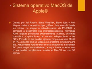 - Sistema operativo MacOS de 
Apple® 
 Creado por Jef Raskin, Steve Wozniak, Steve Jobs y Ron 
Wayne: sistema operativo tipo gráfico. Macintosh® desde 
sus inicios, no aceptó la estandarización de PC-IBM®, y 
comenzó a desarrollar sus microprocesadores, memorias 
RAM, tarjetas principales (Motherboard), puertos, sistemas 
operativos y aplicaciones de manera independiente a las 
PC´s. Por ello no era posible ejecutar programas para Mac® 
en PC, a menos que se utilizara un programa emulador para 
ello. Actualmente Apple® Mac se esta integrando al estándar 
PC, para mayor compatibilidad, aunque hasta la fecha aún 
no es posible simplemente instalar el MacOS en una PC 
común. 
 