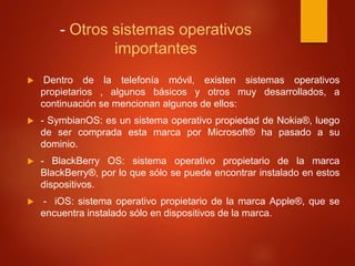 - Otros sistemas operativos 
importantes 
 Dentro de la telefonía móvil, existen sistemas operativos 
propietarios , algunos básicos y otros muy desarrollados, a 
continuación se mencionan algunos de ellos: 
 - SymbianOS: es un sistema operativo propiedad de Nokia®, luego 
de ser comprada esta marca por Microsoft® ha pasado a su 
dominio. 
 - BlackBerry OS: sistema operativo propietario de la marca 
BlackBerry®, por lo que sólo se puede encontrar instalado en estos 
dispositivos. 
 - iOS: sistema operativo propietario de la marca Apple®, que se 
encuentra instalado sólo en dispositivos de la marca. 
