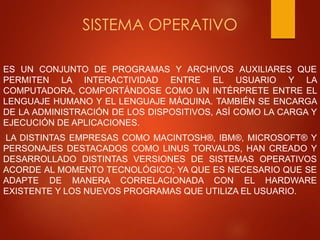 SISTEMA OPERATIVO 
ES UN CONJUNTO DE PROGRAMAS Y ARCHIVOS AUXILIARES QUE 
PERMITEN LA INTERACTIVIDAD ENTRE EL USUARIO Y LA 
COMPUTADORA, COMPORTÁNDOSE COMO UN INTÉRPRETE ENTRE EL 
LENGUAJE HUMANO Y EL LENGUAJE MÁQUINA. TAMBIÉN SE ENCARGA 
DE LA ADMINISTRACIÓN DE LOS DISPOSITIVOS, ASÍ COMO LA CARGA Y 
EJECUCIÓN DE APLICACIONES. 
LA DISTINTAS EMPRESAS COMO MACINTOSH®, IBM®, MICROSOFT® Y 
PERSONAJES DESTACADOS COMO LINUS TORVALDS, HAN CREADO Y 
DESARROLLADO DISTINTAS VERSIONES DE SISTEMAS OPERATIVOS 
ACORDE AL MOMENTO TECNOLÓGICO; YA QUE ES NECESARIO QUE SE 
ADAPTE DE MANERA CORRELACIONADA CON EL HARDWARE 
EXISTENTE Y LOS NUEVOS PROGRAMAS QUE UTILIZA EL USUARIO. 
 