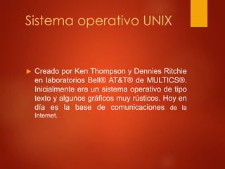 Sistema operativo UNIX 
 Creado por Ken Thompson y Dennies Ritchie 
en laboratorios Bell® AT&T® de MULTICS®. 
Inicialmente era un sistema operativo de tipo 
texto y algunos gráficos muy rústicos. Hoy en 
día es la base de comunicaciones de la 
Internet. 
 