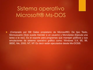 Sistema operativo 
Microsoft® Ms-DOS 
 (Comprado por Bill Gates propietario de Microsoft®): De tipo Texto, 
Monousuario (Solo puede Atender a un usuario) y Monotarea (Ejecuta una 
tarea a la vez). Es el soporte para programas que manejan gráficos y sus 
emulaciones de sistema operativo gráfico como: Windows 3.X, 95, 98, 
98SE, Me, 2000, NT, XP. Es decir están ejecutados desde Ms-DOS®. 
 