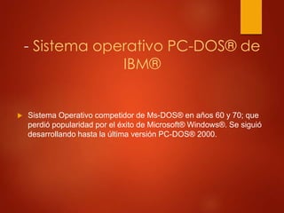 - Sistema operativo PC-DOS® de 
IBM® 
 Sistema Operativo competidor de Ms-DOS® en años 60 y 70; que 
perdió popularidad por el éxito de Microsoft® Windows®. Se siguió 
desarrollando hasta la última versión PC-DOS® 2000. 
 