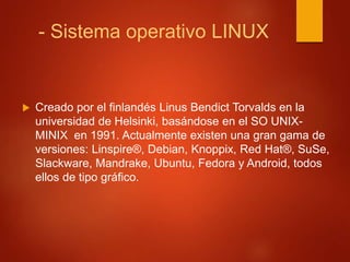 - Sistema operativo LINUX 
 Creado por el finlandés Linus Bendict Torvalds en la 
universidad de Helsinki, basándose en el SO UNIX-MINIX 
en 1991. Actualmente existen una gran gama de 
versiones: Linspire®, Debian, Knoppix, Red Hat®, SuSe, 
Slackware, Mandrake, Ubuntu, Fedora y Android, todos 
ellos de tipo gráfico. 
 