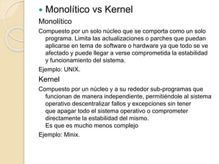  Monolítico vs Kernel
Monolítico
Compuesto por un solo núcleo que se comporta como un solo
programa. Limita las actualizaciones o parches que puedan
aplicarse en tema de software o hardware ya que todo se ve
afectado y puede llegar a verse comprometida la estabilidad
y funcionamiento del sistema.
Ejemplo: UNIX.
Kernel
Compuesto por un núcleo y a su rededor sub-programas que
funcionan de manera independiente, permitiéndole al sistema
operativo descentralizar fallos y excepciones sin tener
que apagar todo el sistema operativo o comprometer
directamente la estabilidad del mismo.
Es que es mucho menos complejo
Ejemplo: Minix.
 