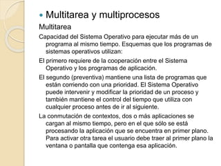  Multitarea y multiprocesos
Multitarea
Capacidad del Sistema Operativo para ejecutar más de un
programa al mismo tiempo. Esquemas que los programas de
sistemas operativos utilizan:
El primero requiere de la cooperación entre el Sistema
Operativo y los programas de aplicación.
El segundo (preventiva) mantiene una lista de programas que
están corriendo con una prioridad. El Sistema Operativo
puede intervenir y modificar la prioridad de un proceso y
también mantiene el control del tiempo que utiliza con
cualquier proceso antes de ir al siguiente.
La conmutación de contextos, dos o más aplicaciones se
cargan al mismo tiempo, pero en el que sólo se está
procesando la aplicación que se encuentra en primer plano.
Para activar otra tarea el usuario debe traer al primer plano la
ventana o pantalla que contenga esa aplicación.
 