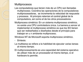 Multiprocesos
Las computadoras que tienen más de un CPU son llamadas
multiproceso. Coordina las operaciones de la computadoras
multiprocesadoras, se incrementa la velocidad de respuesta
y procesos. Al principio retenían el control global de la
computadora, así como el de los otros procesadores.
Multiproceso simétrico: En un sistema multiproceso simétrico,
no existe una CPU controladora única. La barrera a vencer al
implementar el multiproceso simétrico es que los SO tienen
que ser rediseñados o diseñados desde el principio para
trabajar en u n ambiente multiproceso.
Windows NT de Microsoft soporta multiproceso simétrico.
• Síntesis:
La multitarea se refiere a la habilidad de ejecutar varias tareas
al mismo tiempo.
El multiprocesamiento es una capacidad del sistema operativo
de utilizar más de un procesador al mismo tiempo, si el
hardware lo permite.
 