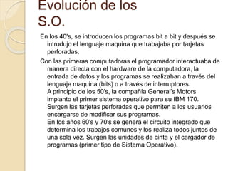 Evolución de los
S.O.
En los 40's, se introducen los programas bit a bit y después se
introdujo el lenguaje maquina que trabajaba por tarjetas
perforadas.
Con las primeras computadoras el programador interactuaba de
manera directa con el hardware de la computadora, la
entrada de datos y los programas se realizaban a través del
lenguaje maquina (bits) o a través de interruptores.
A principio de los 50's, la compañía General's Motors
implanto el primer sistema operativo para su IBM 170.
Surgen las tarjetas perforadas que permiten a los usuarios
encargarse de modificar sus programas.
En los años 60's y 70's se genera el circuito integrado que
determina los trabajos comunes y los realiza todos juntos de
una sola vez. Surgen las unidades de cinta y el cargador de
programas (primer tipo de Sistema Operativo).
 
