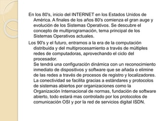 En los 80's, inicio del INTERNET en los Estados Unidos de
América. A finales de los años 80's comienza el gran auge y
evolución de los Sistemas Operativos. Se descubre el
concepto de multiprogramación, tema principal de los
Sistemas Operativos actuales.
Los 90's y el futuro, entramos a la era de la computación
distribuida y del multiprocesamiento a través de múltiples
redes de computadoras, aprovechando el ciclo del
procesador.
Se tendrá una configuración dinámica con un reconocimiento
inmediato de dispositivos y software que se añada o elimine
de las redes a través de procesos de registro y localizadores.
La conectividad se facilita gracias a estándares y protocolos
de sistemas abiertos por organizaciones como la
Organización Internacional de normas, fundación de software
abierto, todo estará mas controlado por los protocolos de
comunicación OSI y por la red de servicios digital ISDN.
 