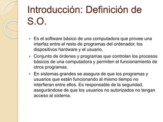 Introducción: Definición de
S.O.
 Es el software básico de una computadora que provee una
interfaz entre el resto de programas del ordenador, los
dispositivos hardware y el usuario.
 Conjunto de órdenes y programas que controlan los procesos
básicos de una computadora y permiten el funcionamiento de
otros programas.
 En sistemas grandes se asegura de que los programas y
usuarios que están funcionando al mismo tiempo no
interfieran entre ellos. Es responsable de la seguridad,
asegurándose de que los usuarios no autorizados no tengan
acceso al sistema.
 