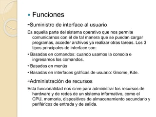  Funciones
-Suministro de interface al usuario
Es aquella parte del sistema operativo que nos permite
comunicarnos con él de tal manera que se puedan cargar
programas, acceder archivos ya realizar otras tareas. Los 3
tipos principales de interface son:
• Basadas en comandos: cuando usamos la consola e
ingresamos los comandos.
• Basadas en menús
• Basadas en interfaces gráficas de usuario: Gnome, Kde.
-Administración de recursos
Esta funcionalidad nos sirve para administrar los recursos de
hardware y de redes de un sistema informativo, como el
CPU, memoria, dispositivos de almacenamiento secundario y
periféricos de entrada y de salida.
 