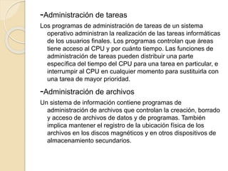-Administración de tareas
Los programas de administración de tareas de un sistema
operativo administran la realización de las tareas informáticas
de los usuarios finales. Los programas controlan que áreas
tiene acceso al CPU y por cuánto tiempo. Las funciones de
administración de tareas pueden distribuir una parte
específica del tiempo del CPU para una tarea en particular, e
interrumpir al CPU en cualquier momento para sustituirla con
una tarea de mayor prioridad.
-Administración de archivos
Un sistema de información contiene programas de
administración de archivos que controlan la creación, borrado
y acceso de archivos de datos y de programas. También
implica mantener el registro de la ubicación física de los
archivos en los discos magnéticos y en otros dispositivos de
almacenamiento secundarios.
 