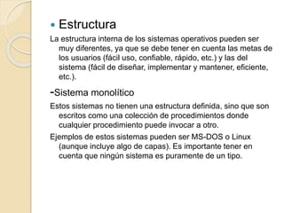  Estructura
La estructura interna de los sistemas operativos pueden ser
muy diferentes, ya que se debe tener en cuenta las metas de
los usuarios (fácil uso, confiable, rápido, etc.) y las del
sistema (fácil de diseñar, implementar y mantener, eficiente,
etc.).
-Sistema monolítico
Estos sistemas no tienen una estructura definida, sino que son
escritos como una colección de procedimientos donde
cualquier procedimiento puede invocar a otro.
Ejemplos de estos sistemas pueden ser MS-DOS o Linux
(aunque incluye algo de capas). Es importante tener en
cuenta que ningún sistema es puramente de un tipo.
 