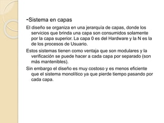 -Sistema en capas
El diseño se organiza en una jerarquía de capas, donde los
servicios que brinda una capa son consumidos solamente
por la capa superior. La capa 0 es del Hardware y la N es la
de los procesos de Usuario.
Estos sistemas tienen como ventaja que son modulares y la
verificación se puede hacer a cada capa por separado (son
más mantenibles).
Sin embargo el diseño es muy costoso y es menos eficiente
que el sistema monolítico ya que pierde tiempo pasando por
cada capa.
 