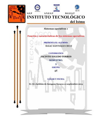 Sistemas operativos 1
Función y características de los sistemas operativos
PRESENTA EL ALUMNO:
ISAAC SANTIAGO CRUZ
CATEDRATICO
JACINTO TOLEDO TORRES
SEMESTRE:
5
GRUPO:
5Z
LUGAR Y FECHA:
H. Cd. Juchitán de Zaragoza Oaxaca a 2-septiembre-2015
S.E.P S.N.E.S.T D.G.E.S.T
INSTITUTO TECNOLÓGICO
del Istmo
 