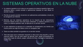 SISTEMAS OPERATIVOS EN LA NUBE
 Un sistema operativo en la nube es una especie de sistema operativo ligero que
almacena datos y puede acceder a aplicaciones basadas en web desde un
servidor remoto.
 Permite al usuario acceder al servicio con aplicaciones preinstaladas a través de
la navegación por Internet.
 Mientras que los sistemas operativos en la mayoría de los ordenadores
funcionan desde el disco duro del propio ordenador, un sistema operativo en la
nube o un sistema operativo web, se ejecuta en un servidor remoto.
 Lo que realmente se ejecuta en tu ordenador es simplemente una interfaz que
incluso podría ser algo tan básico como un navegador web.
 Todos tus datos también se guardan en un servidor remoto.
 Todo esto hace que tu ordenador requerirá un disco duro más pequeño y menos
memoria RAM y aún así será capaz de ejecutar todo, desde procesadores de
texto hasta hojas de cálculo, juegos, editores de fotos, mensajería instantánea y
mucho más.
 