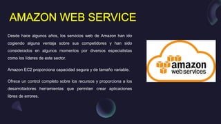 Desde hace algunos años, los servicios web de Amazon han ido
cogiendo alguna ventaja sobre sus competidores y han sido
considerados en algunos momentos por diversos especialistas
como los líderes de este sector.
Amazon EC2 proporciona capacidad segura y de tamaño variable.
Ofrece un control completo sobre los recursos y proporciona a los
desarrolladores herramientas que permiten crear aplicaciones
libres de errores.
 