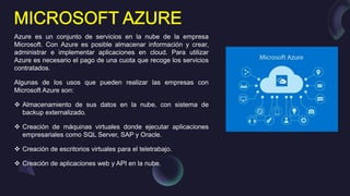 Azure es un conjunto de servicios en la nube de la empresa
Microsoft. Con Azure es posible almacenar información y crear,
administrar e implementar aplicaciones en cloud. Para utilizar
Azure es necesario el pago de una cuota que recoge los servicios
contratados.
Algunas de los usos que pueden realizar las empresas con
Microsoft Azure son:
 Almacenamiento de sus datos en la nube, con sistema de
backup externalizado.
 Creación de máquinas virtuales donde ejecutar aplicaciones
empresariales como SQL Server, SAP y Oracle.
 Creación de escritorios virtuales para el teletrabajo.
 Creación de aplicaciones web y API en la nube.
 