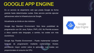 Es un servicio de alojamiento web que presta Google de forma
gratuita hasta determinadas cuotas. Este servicio permite ejecutar
aplicaciones sobre la infraestructura de Google.
Actualmente se divide en dos módulos:
Google App Standard Environment: Solo tiene posibilidad de
programación con C#, Java, Python, PHP y GO. No Permite accesos
a disco usando esto lenguajes, a cambio, los costes son más
económicos.
Google App Flexible Environment : Puede implementar cualquier
lenguaje de programación mediante contenedores Docker,
permitiendo mayor control sobre la aplicación. Los costes son
proporcionales al consumo de CPU.
 