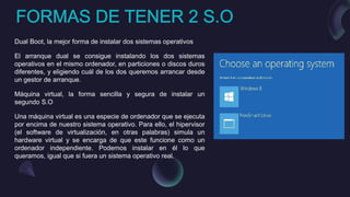 Dual Boot, la mejor forma de instalar dos sistemas operativos
El arranque dual se consigue instalando los dos sistemas
operativos en el mismo ordenador, en particiones o discos duros
diferentes, y eligiendo cuál de los dos queremos arrancar desde
un gestor de arranque.
Máquina virtual, la forma sencilla y segura de instalar un
segundo S.O
Una máquina virtual es una especie de ordenador que se ejecuta
por encima de nuestro sistema operativo. Para ello, el hipervisor
(el software de virtualización, en otras palabras) simula un
hardware virtual y se encarga de que este funcione como un
ordenador independiente. Podemos instalar en él lo que
queramos, igual que si fuera un sistema operativo real.
 