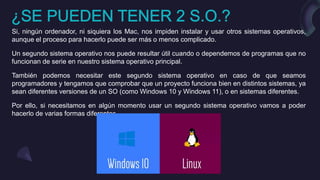 Si, ningún ordenador, ni siquiera los Mac, nos impiden instalar y usar otros sistemas operativos,
aunque el proceso para hacerlo puede ser más o menos complicado.
Un segundo sistema operativo nos puede resultar útil cuando o dependemos de programas que no
funcionan de serie en nuestro sistema operativo principal.
También podemos necesitar este segundo sistema operativo en caso de que seamos
programadores y tengamos que comprobar que un proyecto funciona bien en distintos sistemas, ya
sean diferentes versiones de un SO (como Windows 10 y Windows 11), o en sistemas diferentes.
Por ello, si necesitamos en algún momento usar un segundo sistema operativo vamos a poder
hacerlo de varias formas diferentes.
 